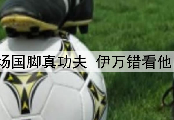 一场4：3验出鲁能中场国脚真功夫 伊万错看他 做了最糊涂一个决定