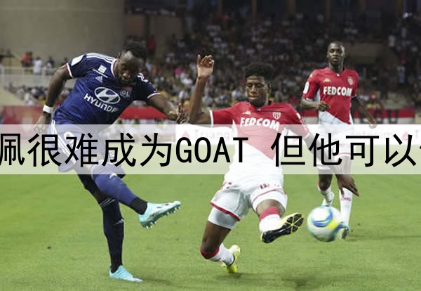 安帅预测未来:姆巴佩很难成为GOAT 但他可以像C罗一样在皇马闪耀