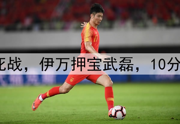 冲1-0双杀！国足生死战，伊万押宝武磊，10分也能进附加赛，奇迹