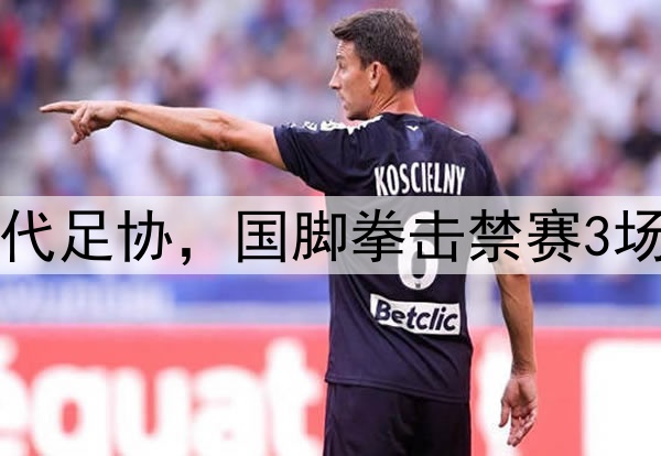 中足联首次出手，取代足协，国脚拳击禁赛3场，踩踏+飞铲停赛1场
