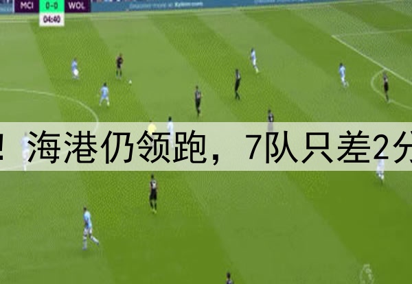 中超争冠空前激烈！海港仍领跑，7队只差2分，西海岸火力最猛