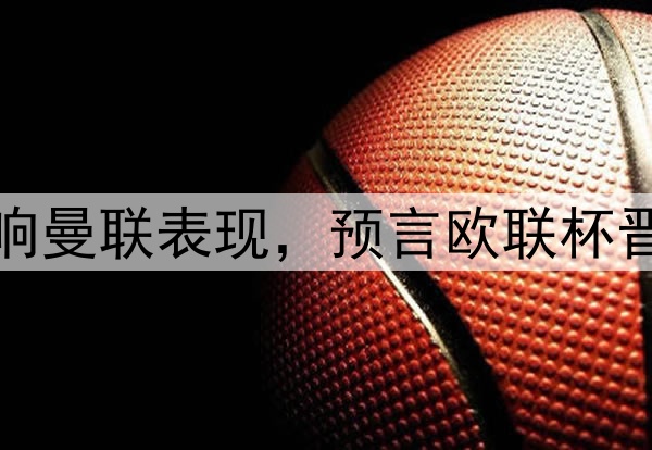 奥纳纳抱怨压力大影响曼联表现，预言欧联杯晋级！新帝星复出助阵