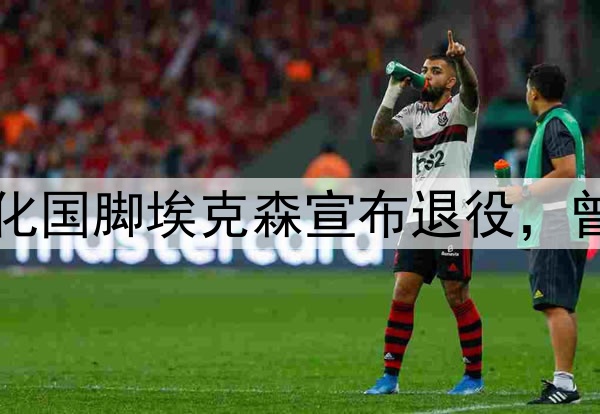 足坛人物：35岁归化国脚埃克森宣布退役，曾经也是国足的希望
