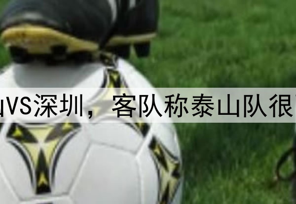 中超｜泰山VS深圳，客队称泰山队很强但要拿分