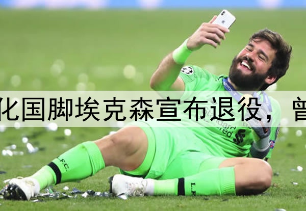 足坛人物：35岁归化国脚埃克森宣布退役，曾经也是国足的希望