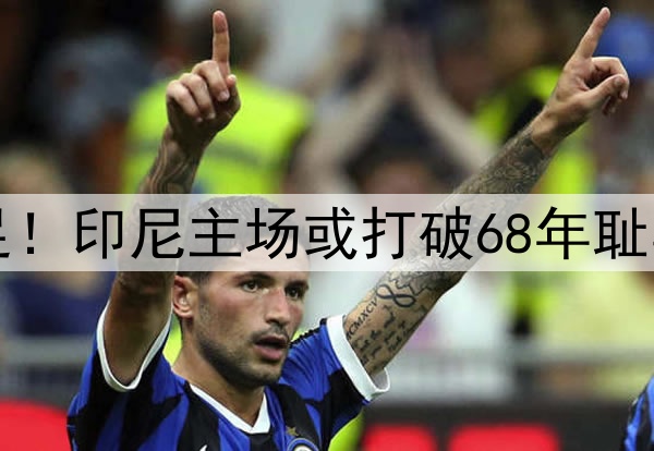 0-1,0-2!感谢国足!印尼主场或打破68年耻辱纪录,送国足出局