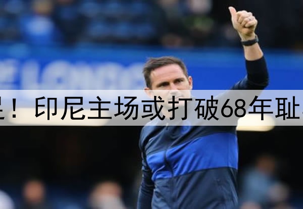 0-1，0-2！感谢国足！印尼主场或打破68年耻辱纪录，送国足出局