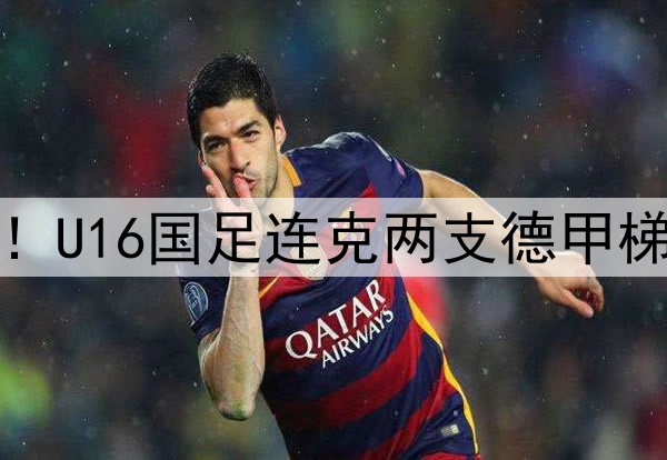 董路足球小将结硕果!U16国足连克两支德甲梯队,进军世界杯有戏