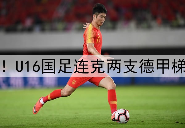 董路足球小将结硕果！U16国足连克两支德甲梯队，进军世界杯有戏