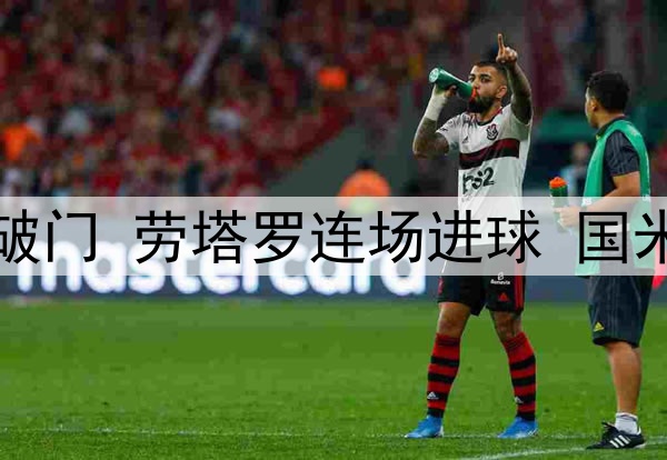 3:1！中超旧将爆杆破门 劳塔罗连场进球 国米领跑意甲 静待拜仁