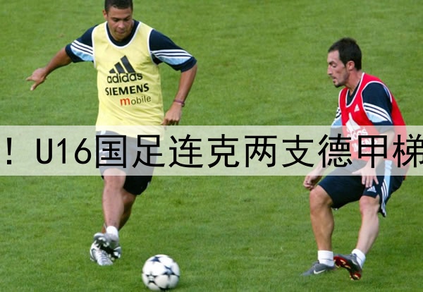 董路足球小将结硕果！U16国足连克两支德甲梯队，进军世界杯有戏