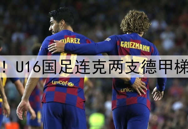 董路足球小将结硕果！U16国足连克两支德甲梯队，进军世界杯有戏