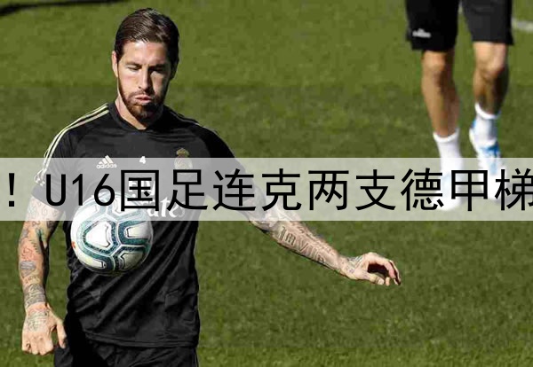 董路足球小将结硕果！U16国足连克两支德甲梯队，进军世界杯有戏