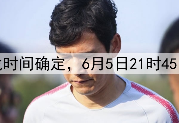 国足十八强赛最后两战时间确定，6月5日21时45分印尼，10日19时巴林