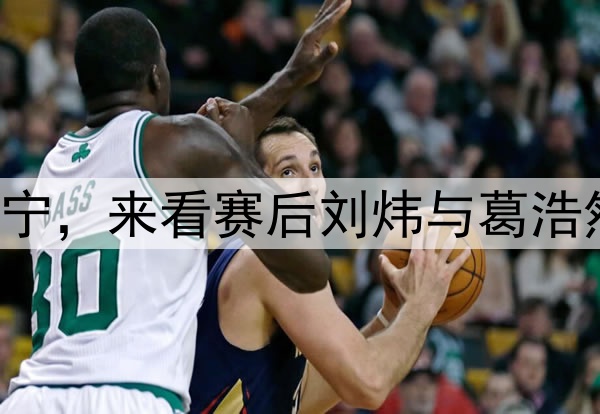 新疆G1加时惜败辽宁，来看赛后刘炜与葛浩然说啥？满意比赛！
