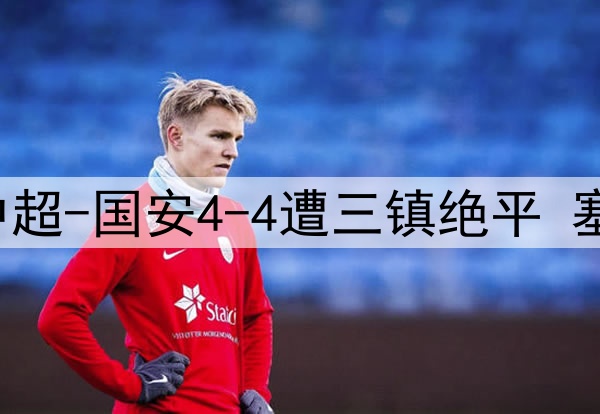 13分钟连丢3球！中超-国安4-4遭三镇绝平 塞鸟首球韩佳奇伤退