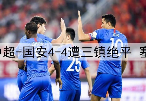 13分钟连丢3球！中超-国安4-4遭三镇绝平 塞鸟首球韩佳奇伤退