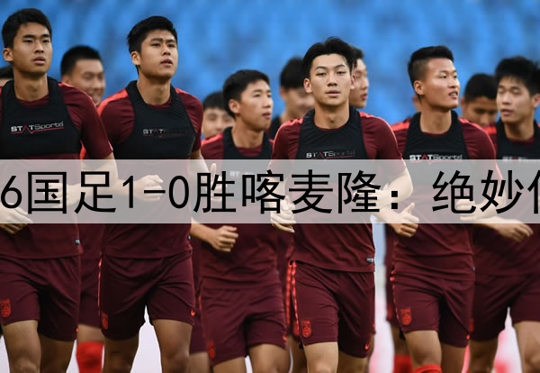 中国足球的希望！U16国足1-0胜喀麦隆：绝妙任意球破门 提前晋级