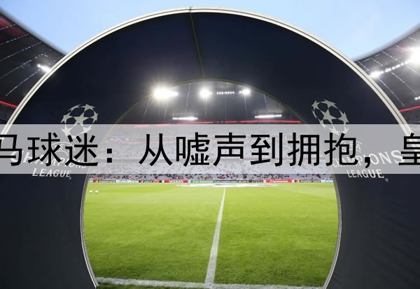 伯纳乌的皇马球迷：从嘘声到拥抱，皇马艰难获胜