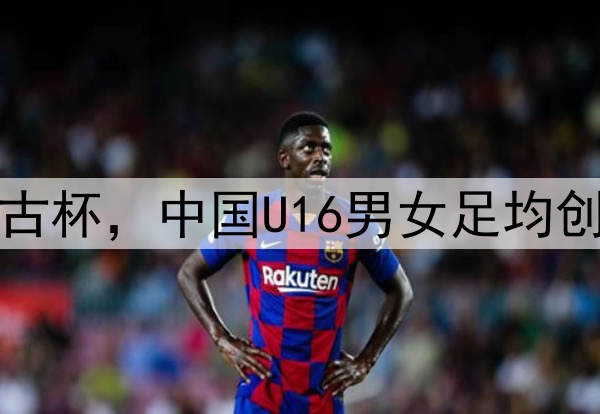 2025蒙太古杯，中国U16男女足均创最佳战绩