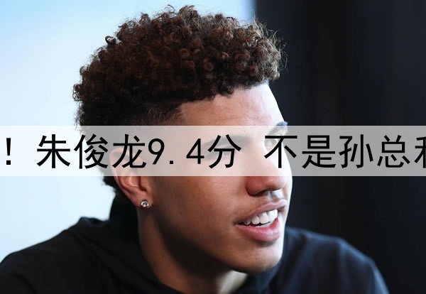 广厦vs辽宁赛后评分！朱俊龙9.4分 不是孙总和大秋 最高评分是他