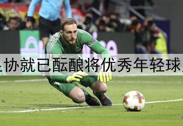 北青：去年年底中国足协就已酝酿将优秀年轻球员送往欧洲俱乐部留洋