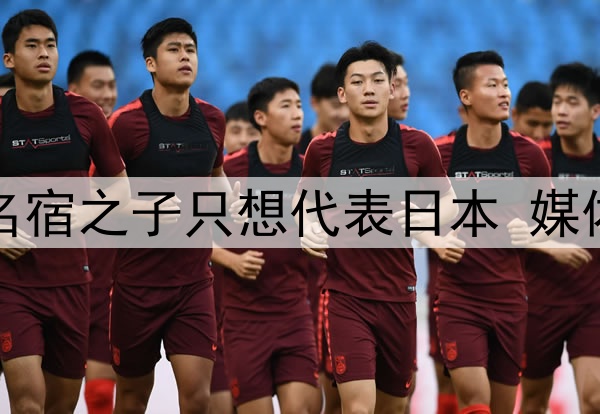 拒绝归化国足！27岁名宿之子只想代表日本 媒体人：他对中国没感情