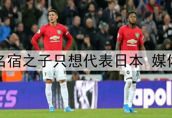 拒绝归化国足！27岁名宿之子只想代表日本 媒体人：他对中国没感情