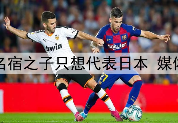 拒绝归化国足!27岁名宿之子只想代表日本 媒体人:他对中国没感情