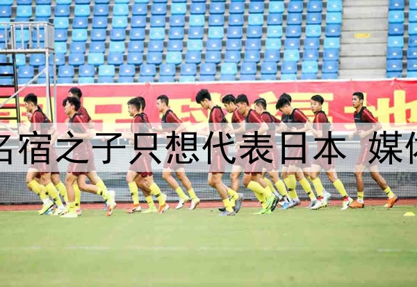 拒绝归化国足！27岁名宿之子只想代表日本 媒体人：他对中国没感情