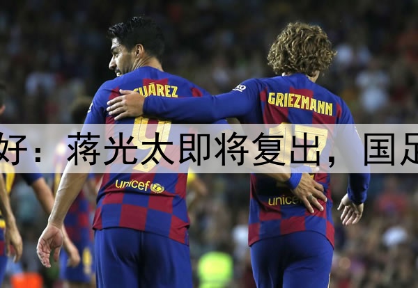 国足迎来重大利好：蒋光太即将复出，国足6月迎最强阵容！