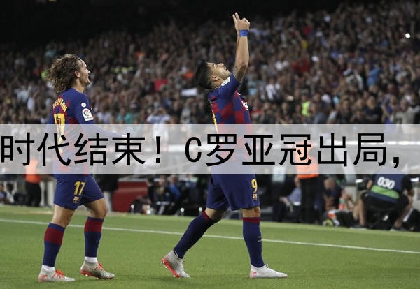 足坛绝代双骄时代结束！C罗亚冠出局，梅西美冠出局