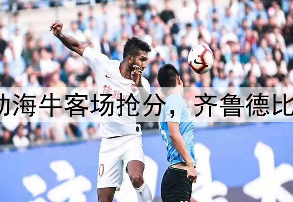 席尔瓦建功助海牛客场抢分，齐鲁德比1:1握手言和