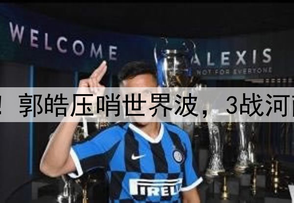 津门虎神奇大逆转!郭皓压哨世界波,3战河南全胜,连刷3纪录