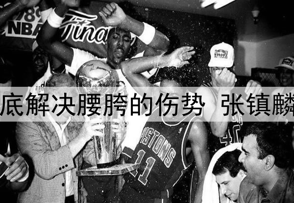 辽宁日报:为彻底解决腰胯的伤势 张镇麟今夏将进行手术