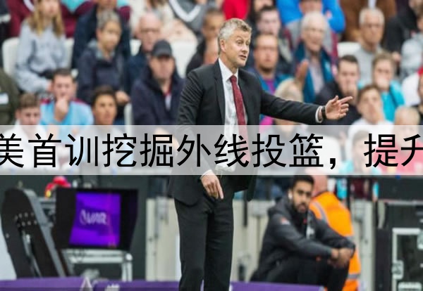 杨瀚森主打听劝!赴美首训挖掘外线投篮,提升脚步,全力弥补隐患