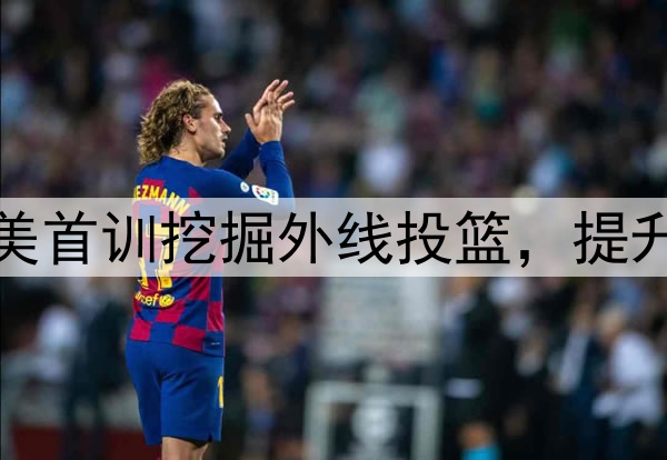 杨瀚森主打听劝！赴美首训挖掘外线投篮，提升脚步，全力弥补隐患