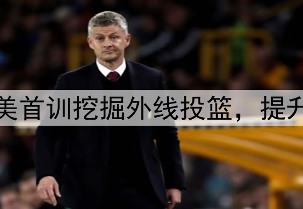 杨瀚森主打听劝！赴美首训挖掘外线投篮，提升脚步，全力弥补隐患