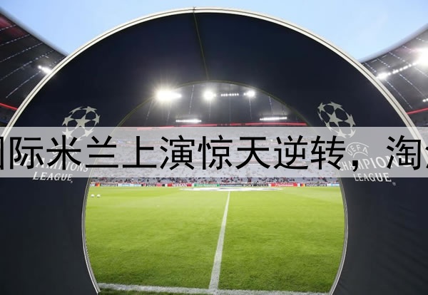 不被看好又怎样!国际米兰上演惊天逆转,淘汰巴萨晋级欧冠决赛