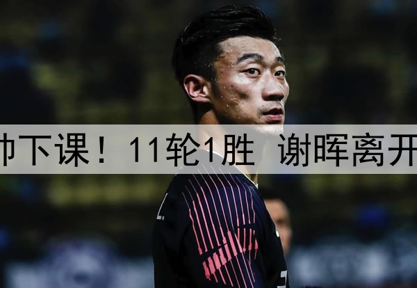 官宣，中超第3位主帅下课！11轮1胜 谢晖离开亚泰 本土主帅剩5人