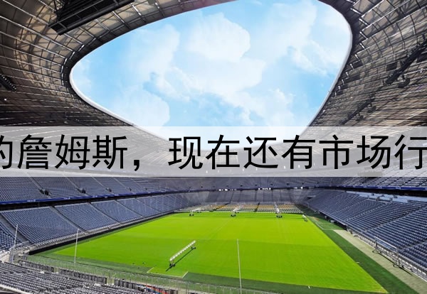 40岁的詹姆斯,现在还有市场行情吗?