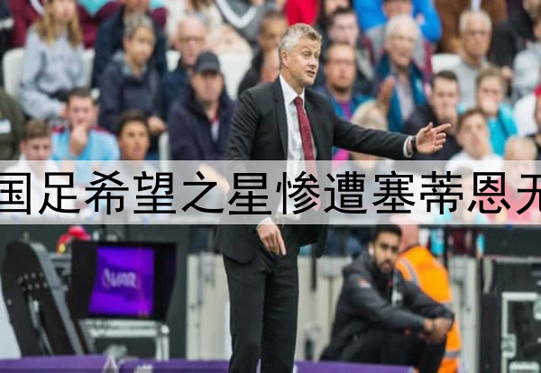 10轮坐穿板凳！昔日国足希望之星惨遭塞蒂恩无视，沦为中超多余人