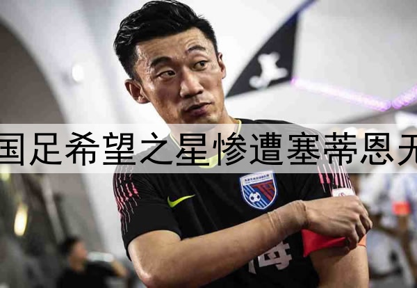 10轮坐穿板凳！昔日国足希望之星惨遭塞蒂恩无视，沦为中超多余人